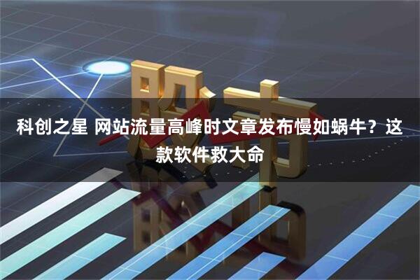 科创之星 网站流量高峰时文章发布慢如蜗牛？这款软件救大命