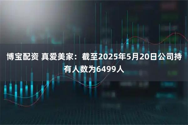 博宝配资 真爱美家：截至2025年5月20日公司持有人数为6499人