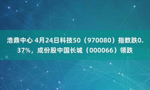浩鼎中心 4月24日科技50（970080）指数跌0.37%，成份股中国长城（000066）领跌