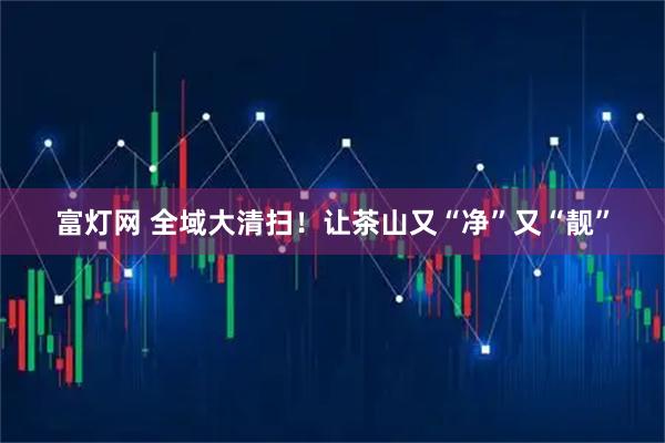 富灯网 全域大清扫！让茶山又“净”又“靓”