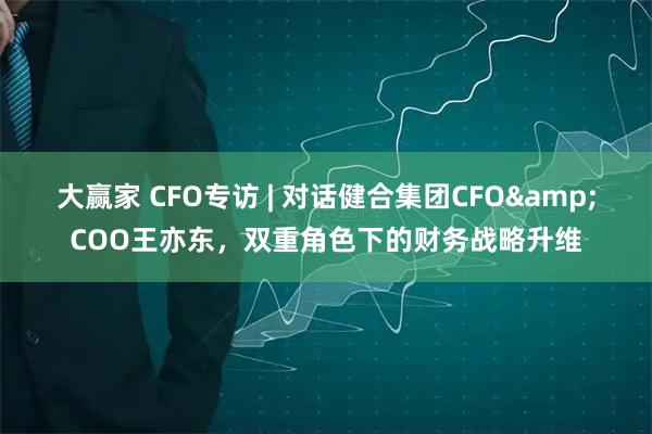 大赢家 CFO专访 | 对话健合集团CFO&COO王亦东，双重角色下的财务战略升维